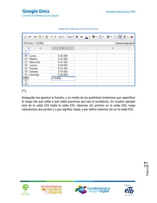 Imagen 40. Aplicación de la función suma.




[40]

Enseguida nos aparece la función, y en medio de los paréntesis tendremos que especificar
el rango (de qué celda a qué celda queremos que sea la sumatoria). En nuestro ejemplo
será de la celda E29 hasta la celda E35. Haremos clic primero en la celda E29, luego
colocaremos dos puntos (:) que significa hasta, y por último haremos clic en la celda E35.




                                                                                             27
                                                                                             Página
 