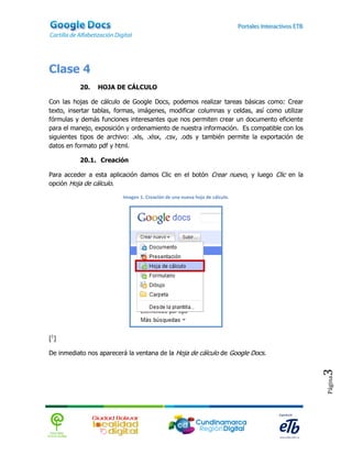 Clase 4
          20.   HOJA DE CÁLCULO

Con las hojas de cálculo de Google Docs, podemos realizar tareas básicas como: Crear
texto, insertar tablas, formas, imágenes, modificar columnas y celdas, así como utilizar
fórmulas y demás funciones interesantes que nos permiten crear un documento eficiente
para el manejo, exposición y ordenamiento de nuestra información. Es compatible con los
siguientes tipos de archivo: .xls, .xlsx, .csv, .ods y también permite la exportación de
datos en formato pdf y html.

          20.1. Creación

Para acceder a esta aplicación damos Clic en el botón Crear nuevo, y luego Clic en la
opción Hoja de cálculo.

                         Imagen 1. Creación de una nueva hoja de cálculo.




[1]

De inmediato nos aparecerá la ventana de la Hoja de cálculo de Google Docs.
                                                                                           3
                                                                                           Página
 