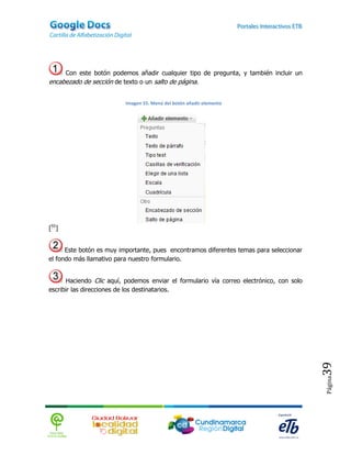 Con este botón podemos añadir cualquier tipo de pregunta, y también incluir un
encabezado de sección de texto o un salto de página.


                          Imagen 55. Menú del botón añadir elemento




[55]


      Este botón es muy importante, pues encontramos diferentes temas para seleccionar
el fondo más llamativo para nuestro formulario.


      Haciendo Clic aquí, podemos enviar el formulario vía correo electrónico, con solo
escribir las direcciones de los destinatarios.




                                                                                          39
                                                                                          Página
 