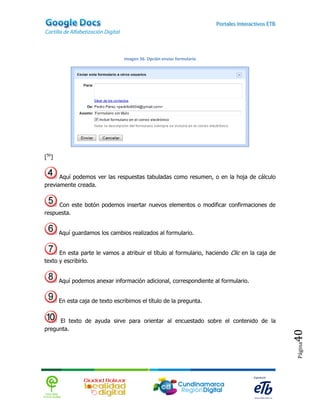Imagen 56. Opción enviar formulario




[56]


      Aquí podemos ver las respuestas tabuladas como resumen, o en la hoja de cálculo
previamente creada.


     Con este botón podemos insertar nuevos elementos o modificar confirmaciones de
respuesta.


       Aquí guardamos los cambios realizados al formulario.


      En esta parte le vamos a atribuir el título al formulario, haciendo Clic en la caja de
texto y escribirlo.


       Aquí podemos anexar información adicional, correspondiente al formulario.


       En esta caja de texto escribimos el título de la pregunta.


     El texto de ayuda sirve para orientar al encuestado sobre el contenido de la
pregunta.
                                                                                               40
                                                                                               Página
 