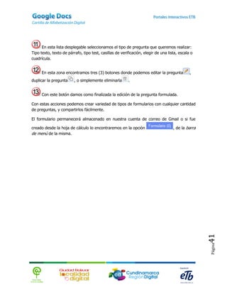 En esta lista desplegable seleccionamos el tipo de pregunta que queremos realizar:
Tipo texto, texto de párrafo, tipo test, casillas de verificación, elegir de una lista, escala o
cuadrícula.


      En esta zona encontramos tres (3) botones donde podemos editar la pregunta              ,
duplicar la pregunta     , o simplemente eliminarla      .


      Con este botón damos como finalizada la edición de la pregunta formulada.

Con estas acciones podemos crear variedad de tipos de formularios con cualquier cantidad
de preguntas, y compartirlos fácilmente.

El formulario permanecerá almacenado en nuestra cuenta de correo de Gmail o si fue

creado desde la hoja de cálculo lo encontraremos en la opción                       , de la barra
de menú de la misma.




                                                                                                    41
                                                                                                    Página
 