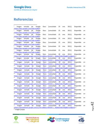 Referencias
1
     Imagen tomada de: Google Docs [consultado 25 ene. 2011]. Disponible                      en
<https://docs.google.com/?tab=mo#all>
2
     Imagen tomada de: Google Docs [consultado 25 ene. 2011]. Disponible                      en
<https://docs.google.com/?tab=mo#all>
3
     Imagen tomada de: Google Docs [consultado 25 ene. 2011]. Disponible                      en
<https://docs.google.com/?tab=mo#all>
4
     Imagen tomada de: Google Docs [consultado 25 ene. 2011]. Disponible                      en
<https://docs.google.com/?tab=mo#all>
5
     Imagen tomada de: Google Docs [consultado 25 ene. 2011]. Disponible                      en
<https://docs.google.com/?tab=mo#all>
6
     Imagen tomada de: Google Docs [consultado 25 ene. 2011].                    Disponible   en
<https://docs.google.com/?tab=mo#all>
7
     Imagen tomada de: Google Docs [consultado 25 ene. 2011]. Disponible                      en
<https://docs.google.com/?tab=mo#all>
8
     Imagen tomada de: Google Docs [consultado 28 ene. 2011]. Disponible                      en
<https://spreadsheets.google.com/ccc?hl=es&key=tllHGVX_c_dQdwZ3rBa7O6g&hl=es#gid=0 >
9
     Imagen tomada de: Google Docs [consultado 28 ene. 2011]. Disponible                      en
<https://spreadsheets.google.com/ccc?hl=es&key=tllHGVX_c_dQdwZ3rBa7O6g&hl=es#gid=0 >
10
      Imagen tomada de: Google Docs [consultado 28 ene. 2011]. Disponible                     en
<https://spreadsheets.google.com/ccc?hl=es&key=tllHGVX_c_dQdwZ3rBa7O6g&hl=es#gid=0 >
11
      Imagen tomada de: Google Docs [consultado 28 ene. 2011]. Disponible                     en
<https://spreadsheets.google.com/ccc?hl=es&key=tllHGVX_c_dQdwZ3rBa7O6g&hl=es#gid=0 >
12
      Imagen tomada de: Google Docs [consultado 28 ene. 2011]. Disponible                     en
<https://spreadsheets.google.com/ccc?hl=es&key=tllHGVX_c_dQdwZ3rBa7O6g&hl=es#gid=0 >
13
      Imagen tomada de: Google Docs [consultado 28 ene. 2011]. Disponible                     en
<https://spreadsheets.google.com/ccc?hl=es&key=tllHGVX_c_dQdwZ3rBa7O6g&hl=es#gid=0 >
14
      Imagen tomada de: Google Docs [consultado 28 ene. 2011]. Disponible                     en
<https://spreadsheets.google.com/ccc?hl=es&key=tllHGVX_c_dQdwZ3rBa7O6g&hl=es#gid=0 >
15
      Imagen tomada de: Google Docs [consultado 28 ene. 2011]. Disponible                     en
<https://spreadsheets.google.com/ccc?hl=es&key=tllHGVX_c_dQdwZ3rBa7O6g&hl=es#gid=0 >
16
      Imagen tomada de: Google Docs [consultado 28 ene. 2011]. Disponible                     en
<https://spreadsheets.google.com/ccc?hl=es&key=tllHGVX_c_dQdwZ3rBa7O6g&hl=es#gid=0 >
17
      Imagen tomada de: Google Docs [consultado 28 ene. 2011]. Disponible                     en
<https://spreadsheets.google.com/ccc?hl=es&key=tllHGVX_c_dQdwZ3rBa7O6g&hl=es#gid=0 >
18
      Imagen tomada de: Google Docs [consultado 28 ene. 2011]. Disponible                     en
<https://spreadsheets.google.com/ccc?hl=es&key=tllHGVX_c_dQdwZ3rBa7O6g&hl=es#gid=0 >
19
      Imagen tomada de: Google Docs [consultado 28 ene. 2011]. Disponible                     en
<https://spreadsheets.google.com/ccc?hl=es&key=tllHGVX_c_dQdwZ3rBa7O6g&hl=es#gid=0 >
20
      Imagen tomada de: Google Docs [consultado 28 ene. 2011]. Disponible                     en
                                                                                                   42


<https://spreadsheets.google.com/ccc?hl=es&key=tllHGVX_c_dQdwZ3rBa7O6g&hl=es#gid=0 >
21
      Imagen tomada de: Google Docs [consultado 28 ene. 2011]. Disponible                     en
                                                                                                   Página




<https://spreadsheets.google.com/ccc?hl=es&key=tllHGVX_c_dQdwZ3rBa7O6g&hl=es#gid=0 >
22
   Imagen propia
 