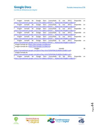 46
     Imagen tomada de: Google Docs [consultado 31 ene. 2011]. Disponible               en
<https://spreadsheets.google.com/ccc?hl=es&key=tllHGVX_c_dQdwZ3rBa7O6g&hl=es#gid=0>
47
     Imagen tomada de: Google Docs [consultado 31 ene. 2011]. Disponible               en
<https://spreadsheets.google.com/ccc?hl=es&key=tllHGVX_c_dQdwZ3rBa7O6g&hl=es#gid=0>
48
     Imagen tomada de: Google Docs [consultado 31 ene. 2011]. Disponible               en
<https://spreadsheets.google.com/ccc?hl=es&key=tllHGVX_c_dQdwZ3rBa7O6g&hl=es#gid=0>
49
     Imagen tomada de: Google Docs [consultado 31 ene. 2011]. Disponible               en
<https://spreadsheets.google.com/ccc?hl=es&key=tllHGVX_c_dQdwZ3rBa7O6g&hl=es#gid=0>
50
     Imagen tomada de: Google Docs [consultado 31 ene. 2011]. Disponible               en
<https://spreadsheets.google.com/ccc?hl=es&key=tllHGVX_c_dQdwZ3rBa7O6g&hl=es#gid=0>
51
     Imagen tomada de: Google Docs [consultado 31 ene. 2011]. Disponible               en
<https://spreadsheets.google.com/ccc?hl=es&key=tllHGVX_c_dQdwZ3rBa7O6g&hl=es#gid=0>
52
   Imagen tomada de <https://docs.google.com/#home>
53
   Imagen tomada de <https://docs.google.com/#home>
54
                              Imagen                         tomada                    de
<https://spreadsheets.google.com/gform?key=tHmI7GfVKP9NL2GvMZNn1Ow&hl=es#>
55
   Imagen tomada de
<https://spreadsheets.google.com/gform?key=tHmI7GfVKP9NL2GvMZNn1Ow&hl=es# >
56
     Imagen tomada de: Google Docs [consultado 03 feb. 2011]. Disponible               en
<https://spreadsheets.google.com/ccc?hl=es&key=tllHGVX_c_dQdwZ3rBa7O6g&hl=es#gid=0 >




                                                                                            44
                                                                                            Página
 