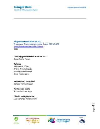 Programa Masificación de TIC
Empresa de Telecomunicaciones de Bogotá ETB S.A. ESP
www.portalesinteractivos.etb.com.co
2011



Líder Programa Masificación de TIC
Diego Puerta Franco

Autores
Jhon Bernal Gómez
Andrés Arévalo Espejo
Mauricio Cuevas Olaya
Omar Medina Lara



Revisión de contenidos
Gonzalo Monroy Pirazan

Revisión de estilo
Andrea Sandoval Rojas

Diseño y diagramación
Luis Fernando Parra Corredor
                                                       45
                                                       Página
 