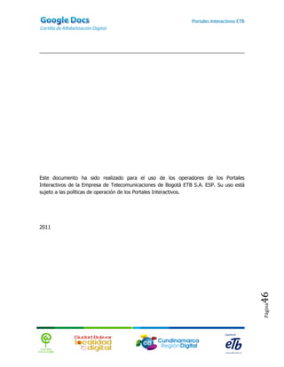 Este documento ha sido realizado para el uso de los operadores de los Portales
Interactivos de la Empresa de Telecomunicaciones de Bogotá ETB S.A. ESP. Su uso está
sujeto a las políticas de operación de los Portales Interactivos.




2011




                                                                                       46
                                                                                       Página
 