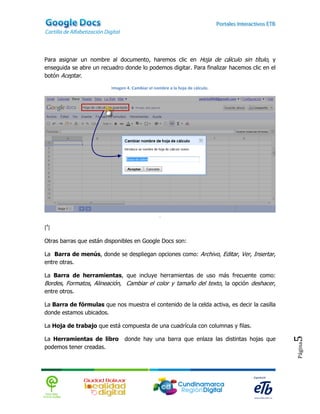 Para asignar un nombre al documento, haremos clic en Hoja de cálculo sin título, y
enseguida se abre un recuadro donde lo podemos digitar. Para finalizar hacemos clic en el
botón Aceptar.

                         Imagen 4. Cambiar el nombre a la hoja de cálculo.




                                                 .

[4]

Otras barras que están disponibles en Google Docs son:

La Barra de menús, donde se despliegan opciones como: Archivo, Editar, Ver, Insertar,
entre otras.

La Barra de herramientas, que incluye herramientas de uso más frecuente como:
Bordes, Formatos, Alineación, Cambiar el color y tamaño del texto, la opción deshacer,
entre otros.

La Barra de fórmulas que nos muestra el contenido de la celda activa, es decir la casilla
donde estamos ubicados.

La Hoja de trabajo que está compuesta de una cuadrícula con columnas y filas.

La Herramientas de libro       donde hay una barra que enlaza las distintas hojas que
                                                                                            5
                                                                                            Página




podemos tener creadas.
 