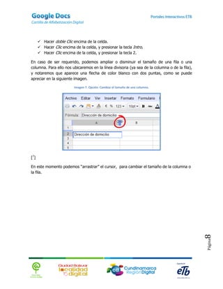  Hacer doble Clic encima de la celda.
       Hacer Clic encima de la celda, y presionar la tecla Intro.
       Hacer Clic encima de la celda, y presionar la tecla 2.

En caso de ser requerido, podemos ampliar o disminuir el tamaño de una fila o una
columna. Para ello nos ubicaremos en la línea divisoria (ya sea de la columna o de la fila),
y notaremos que aparece una flecha de color blanco con dos puntas, como se puede
apreciar en la siguiente imagen.

                          Imagen 7. Opción: Cambiar el tamaño de una columna.




[7]

En este momento podemos “arrastrar” el cursor, para cambiar el tamaño de la columna o
la fila.




                                                                                               8
                                                                                               Página
 