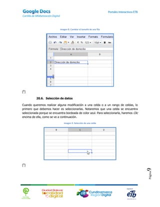 Imagen 8. Cambiar el tamaño de una fila




[8]

          20.6. Selección de datos

Cuando queremos realizar alguna modificación a una celda o a un rango de celdas, lo
primero que debemos hacer es seleccionarlas. Notaremos que una celda se encuentra
seleccionada porque se encuentra bordeada de color azul. Para seleccionarla, haremos Clic
encima de ella, como se ve a continuación.

                                Imagen 9. Selección de una celda




[9]
                                                                                            9
                                                                                            Página
 