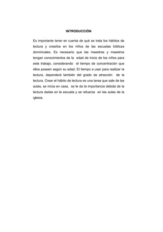 INTRODUCCIÓN

Es importante tener en cuenta de qué se trata los hábitos de
lectura y crearlos en los niños de las escuelas bíblicas
dominicales. Es necesario que las maestras y maestros
tengan conocimientos de la edad de inicio de los niños para
este trabajo, considerando el tiempo de concentración que
ellos poseen según su edad. El tiempo a usar para realizar la
lectura, dependerá también del grado de atracción         de la
lectura. Crear el hábito de lectura es una tarea que sale de las
aulas, se inicia en casa, se le da la importancia debida de la
lectura dadas en la escuela y se refuerza en las aulas de la
iglesia.
 