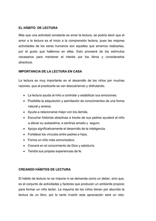 EL HÁBITO DE LECTURA

Más que una actividad constante es amar la lectura, se podría decir que el
amor a la lectura es el inicio a la comprensión lectora, pues las mejores
actividades de los seres humanos son aquellas que amamos realizarlas,
por el gusto que hallamos en ellas. Esto proveerá de los estímulos
necesarios para mantener el interés por los libros y considerarlos
atractivos.

IMPORTANCIA DE LA LECTURA EN CASA

La lectura es muy importante en el desarrollo de los niños por muchas
razones, que al practicarla se van descubriendo y disfrutando.

       La lectura ayuda al niño a controlar y estabilizar sus emociones.
       Posibilita la adquisición y asimilación de conocimientos de una forma
       natural y amena.
       Ayuda a relacionarse mejor con los demás.
       Escuchar historias atractivas a través de sus padres ayudará al niño
       a elevar su autoestima, a sentirse amado y seguro.
       Apoya significativamente el desarrollo de la inteligencia.
       Fortalece los vínculos entre padres e hijos.
       Forma un niño más comunicativo.
       Crecerá en el conocimiento de Dios y sabiduría.
       Tendrá sus propias experiencias de fe.




CREANDO HÁBITOS DE LECTURA

El hábito de lectura no se impone ni se demanda como un deber, sino que,
es el conjunto de actividades y factores que producen un ambiente propicio
para formar un niño lector. La mayoría de los niños tienen por aburrido la
lectura de un libro, por lo tanto invertir esta apreciación será un reto;
 