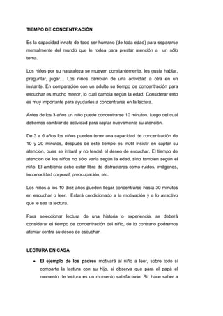 TIEMPO DE CONCENTRACIÓN

Es la capacidad innata de todo ser humano (de toda edad) para separarse
mentalmente del mundo que le rodea para prestar atención a       un sólo
tema.

Los niños por su naturaleza se mueven constantemente, les gusta hablar,
preguntar, jugar… Los niños cambian de una actividad a otra en un
instante. En comparación con un adulto su tiempo de concentración para
escuchar es mucho menor, lo cual cambia según la edad. Considerar esto
es muy importante para ayudarles a concentrarse en la lectura.

Antes de los 3 años un niño puede concentrarse 10 minutos, luego del cual
debemos cambiar de actividad para captar nuevamente su atención.

De 3 a 6 años los niños pueden tener una capacidad de concentración de
10 y 20 minutos, después de este tiempo es inútil insistir en captar su
atención, pues se irritará y no tendrá el deseo de escuchar. El tiempo de
atención de los niños no sólo varía según la edad, sino también según el
niño. El ambiente debe estar libre de distractores como ruidos, imágenes,
incomodidad corporal, preocupación, etc.

Los niños a los 10 diez años pueden llegar concentrarse hasta 30 minutos
en escuchar o leer. Estará condicionado a la motivación y a lo atractivo
que le sea la lectura.

Para seleccionar lectura de una historia o experiencia, se deberá
considerar el tiempo de concentración del niño, de lo contrario podremos
atentar contra su deseo de escuchar.



LECTURA EN CASA

        El ejemplo de los padres motivará al niño a leer, sobre todo si
        comparte la lectura con su hijo, si observa que para el papá el
        momento de lectura es un momento satisfactorio. Si hace saber a
 