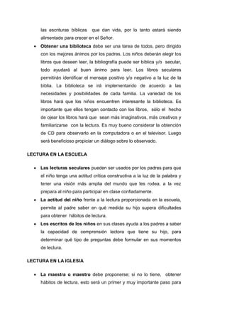 las escrituras bíblicas   que dan vida, por lo tanto estará siendo
     alimentado para crecer en el Señor.
     Obtener una biblioteca debe ser una tarea de todos, pero dirigido
     con los mejores ánimos por los padres. Los niños deberán elegir los
     libros que deseen leer, la bibliografía puede ser bíblica y/o secular,
     todo ayudará al buen ánimo para leer. Los libros seculares
     permitirán identificar el mensaje positivo y/o negativo a la luz de la
     biblia. La biblioteca se irá implementando de acuerdo a las
     necesidades y posibilidades de cada familia. La variedad de los
     libros hará que los niños encuentren interesante la biblioteca. Es
     importante que ellos tengan contacto con los libros, sólo el hecho
     de ojear los libros hará que sean más imaginativos, más creativos y
     familiarizarse con la lectura. Es muy bueno considerar la obtención
     de CD para observarlo en la computadora o en el televisor. Luego
     será beneficioso propiciar un diálogo sobre lo observado.

LECTURA EN LA ESCUELA

     Las lecturas seculares pueden ser usados por los padres para que
     el niño tenga una actitud crítica constructiva a la luz de la palabra y
     tener una visión más amplia del mundo que les rodea, a la vez
     prepara al niño para participar en clase confiadamente.
     La actitud del niño frente a la lectura proporcionada en la escuela,
     permite al padre saber en qué medida su hijo supera dificultades
     para obtener hábitos de lectura.
     Los escritos de los niños en sus clases ayuda a los padres a saber
     la capacidad de comprensión lectora que tiene su hijo, para
     determinar qué tipo de preguntas debe formular en sus momentos
     de lectura.

LECTURA EN LA IGLESIA

     La maestra o maestro debe proponerse; si no lo tiene, obtener
     hábitos de lectura, esto será un primer y muy importante paso para
 