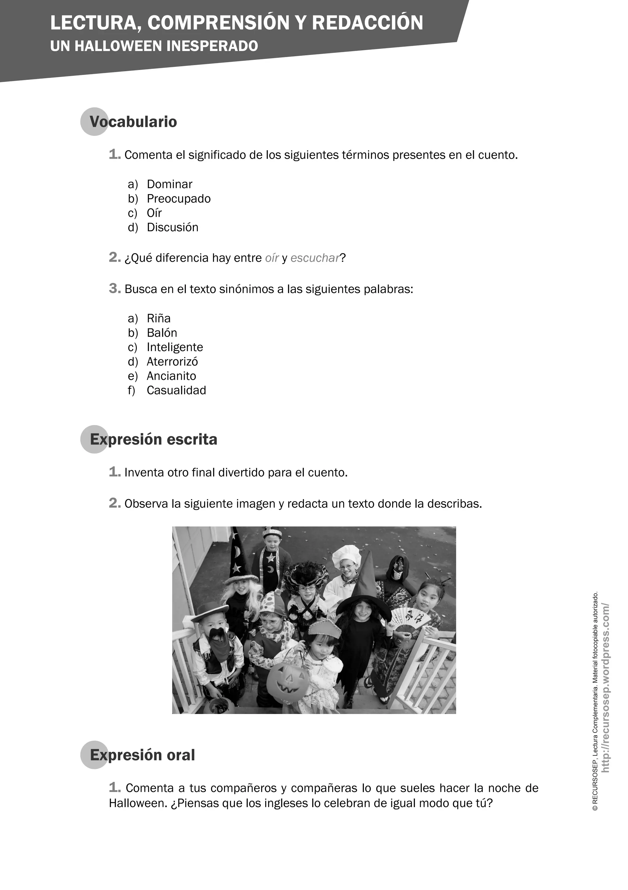 LECTURA, COMPRENSIÓN Y REDACCIÓN
UN HALLOWEEN INESPERADO



    Vocabulario
      1. Comenta el significado de los siguientes términos presentes en el cuento.
         a)   Dominar
         b)   Preocupado
         c)   Oír
         d)   Discusión

      2. ¿Qué diferencia hay entre oír y escuchar?

      3. Busca en el texto sinónimos a las siguientes palabras:
         a)   Riña
         b)   Balón
         c)   Inteligente
         d)   Aterrorizó
         e)   Ancianito
         f)   Casualidad


    Expresión escrita
      1. Inventa otro final divertido para el cuento.

      2. Observa la siguiente imagen y redacta un texto donde la describas.




                                                                                     © RECURSOSEP, Lectura Complementaria. Material fotocopiable autorizado.
                                                                                                                                                               http://recursosep.wordpress.com/




    Expresión oral
      1. Comenta a tus compañeros y compañeras lo que sueles hacer la noche de
      Halloween. ¿Piensas que los ingleses lo celebran de igual modo que tú?
 
