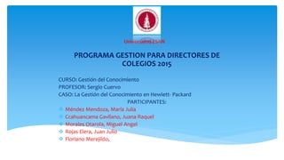 PROGRAMA GESTION PARA DIRECTORES DE
COLEGIOS 2015
CURSO: Gestión del Conocimiento
PROFESOR: Sergio Cuervo
CASO: La Gestión del Conocimiento en Hewlett- Packard
PARTICIPANTES:
 Méndez Mendoza, María Julia
 Ccahuancama Gavilano, Juana Raquel
 Morales Otarola, Miguel Angel
 Rojas Elera, Juan Julio
 Floriano Merejildo, Milton Eudoro
Universidad ESAN
 