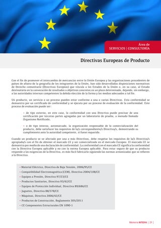 Área de
SERVICIOS | CONSULTORÍA
Con el fin de promover el intercambio de mercancías entre la Unión Europea y las organizaciones procedentes de
países de afuera de la geografía de los integrantes de la Unión, han sido desarrolladas disposiciones normativas
de Derecho comunitario (Directivas Europeas) que vincula a los Estados de la Unión o, en su caso, al Estado
destinatario en la consecución de resultados u objetivos concretos en un plazo determinado, dejando, sin embargo,
a las autoridades internas competentes la debida elección de la forma y los medios adecuados a tal fin.
Un producto, un servicio o un proceso pueden estar conforme a una o varias Directivas. Esta conformidad se
demuestra por un certificado de conformidad y se ejecuta por un proceso de evaluación de la conformidad. Este
proceso de evaluación puede ser:
• de tipo externo, en este caso, la conformidad con una Directiva puede precisar de una
certificación por terceras partes agregadas por un laboratorio de prueba, a menudo llamado
Organismo Notificado,
• o de tipo interno, automarcado, la organización responsable de la comercialización del
producto, debe satisfacer los requisitos de la/s correspondiente/s Directiva/s, demostrando su
cumplimiento ante la autoridad competente, si fuese requerido.
Cuando un producto se ve afectado por una o más Directivas, debe respetar los requisitos de la/s Directiva/s
apropiada/s con el fin de obtener el marcado CE y ser comercializado en el mercado Europeo. El marcado CE se
demuestra por medio de una declaración de conformidad. La conformidad con el marcado CE significa la conformidad
con la Directiva Europea aplicable y no con la norma Europea aplicable. Para estar seguro de que su producto
responde a las exigencias de la Directiva, es más fácil fabricarlo siguiendo las normas armonizadas que se refieren
a la Directiva.
•	Material Eléctrico, Directiva de Baja Tensión, 2006/95/CE
• Compatibilidad Electromagnética (CEM), Directiva 2004/108/CE
• Equipos a Presión, Directiva 97/23/CE
• Productos Sanitarios, Directiva 93/42/CE
• Equipos de Protección Individual, Directiva 89/686/CE
• Juguetes, Directiva 88/378/CE
• Máquinas, Directiva 2006/42/CE
• Productos de Construcción, Reglamento 305/2011
• CE Componentes Estructurales EN 1090-1
Directivas Europeas de Producto
Memoria INTEDYA | 19 |
 