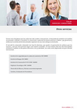 Otros servicios
Área de
SERVICIOS | CONSULTORÍA
Existen otras disciplinas para las cuales han sido creados o está previsto, el desarrollo de estándares y/o modelos
encaminados a difundir y normalizar la consecución y aplicación de buenas prácticas y hábitos, que garantizan y
evidencian la satisfacción de determinados requisitos con una claro enfoque y orientación.
El mercado ha comenzado a demandar este tipo de soluciones, que ayudan a la generación de confianza para los
usuarios, y que por tanto permiten lograr unos mejores resultados. En estos últimos años han sido desarrollados
estándares y modelos en disciplinas diferentes a las ya abordadas, las cuales están adquiriendo una gran difusión
internacional.
•	Gestión de la seguridad para la cadena de suministro ISO 28000
•	Gestión de Riesgos ISO 30001
•	Gestión de la Innovación (I+D+I) UNE 166002
•	Vigilancia Tecnológica UNE 166006
• Desarrollo de Marcas y Normas sectoriales/regionales
• Gestión y Evaluación de Proveedores
Memoria INTEDYA | 23 |
 