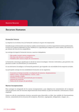 | 48 | Memoria INTEDYA
Nuestros Recursos
Formación Interna
La empresa es un sistema vivo y la formación continua es el gran reto empresarial.
El medio en que se desenvuelve una empresa cambia constantemente y con él los requerimientos de los profesionales.
El éxito de la empresa dependerá en gran medida de su capacidad para adaptarse al nuevo medio y de innovar e ir
por delante del resto de sus competidores.
Las ventajas de impartir formación interna a nuestros trabajadores:
•	Nos ayuda a asumir nuevas competencias.
•	Nos hace más eficaces y competitivos.
•	Posibilita abrir nuevos campos de conocimiento.
La formación e-learning es aquella que se vale de las nuevas tecnologías: Internet / informática, para permitir a las
personas acceder a la información y al conocimiento.
Es una alternativa tecnológica a la formación presencial, que responde a las necesidades de las empresas actuales.
Las principales ventajas de esta modalidad de formación son las siguientes:
•	Economiza el tiempo invertido: en adaptación de temarios, desplazamientos
•	Reduce costes: material didáctico, tutores, aulas …
•	Acceso cómodo y rápido.
•	Posibilita la formación personalizada para la empresa.
•	Aumento de retención.
•	Reducción de tiempos de aprendizaje.
Nuevas Incorporaciones
Para conseguir la integración de las nuevas incorporaciones y que adquieran los conocimientos de la empresa
tanto de personal como de funciones departamentales desarrollamos un plan de formación e información al nuevo
empleado.
Consta no solo de conocimientos técnicos necesarios para desarrollar su labor sino también de funcionamiento
interno, conocimiento de la estructura de la empresa, directivos, organigrama, delegaciones, imagen, etc...
Recursos Humanos
 