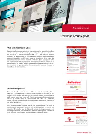 Memoria INTEDYA | 53 |
Web Seminar Máster Class
Las nuevas tecnologías permiten una comunicación global instantánea
con las ventajas de la formación presencial y sin los inconvenientes de
las distancias. A través de nuestras MÁSTER CLASS nuestros alumnos
disponen de la posibilidad de asistir a cursos, charlas y ponencias de los
expertos mundiales en diferentes materias sin moverse de su casa, sólo
necesitan un ordenador con conexión a Internet. Para quien quiere estar
en la vanguardia del conocimiento, para quien quiera ser pionero en el
conocimiento de nuevas tendencias y especialidades en nuestro sector,
les ofrecemos la oportunidad de formarse con los mejores. Consulte el
calendario de convocatorias.
Intranet Corporativa
La intranet es la herramienta más utilizada por toda la red de oficinas
INTEDYA, ya que facilita la comunicación de todas sus oficinas de una
manera centralizada que permite la monitorización instantánea de
cada suceso que ocurre en la red. Cuenta con módulos de comunicación
interna y externa, apis de comunicación con SMS, FAX, Llamadas
Skype, gestión de clientes, facturación y remesas bancarias, gestion de
servicios, ventas etc.
Esta desarrollada en lenguaje Asp.net con base de datos SQL lo que le
confiere una estabilidad y robustez necesaria para su uso en mas de 800
usuarios. El servidor que la aloja está dotado de dos procesadores de
ultima generacióon, disco en raid 5, servidor de respaldo, y 12 Gb de
Ram para una agilidad en el movimiento de las bases de datos.
Recursos Técnológicos
Nuestros Recursos
 
