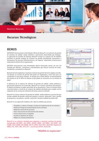 | 58 | Memoria INTEDYA
BEMUS
INTEDYA® Internacional es Distribuidor Oficial de Bemus® es el software de gestión
de sistemas de calidad, medio ambiente y prevención desarrollado por Sinapsys.
La aplicación de Gestión de Sistemas Bemus® incluye un conjunto de 39 módulos
permiten la gestión integral de sistemas de gestión permitiendo sistematizar y
automatizar los procesos administrativos y de negocio, reduciendo la burocracia y
mejorando la eficacia de la organización.
INTEDYA Internacional como Distribuidor Oficial Autorizado cuenta con una red
formada por Oficinas, consultores y distribuidores que ofrecen servicios de venta,
instalación y consultoría en Bemus®.
Bemus®permiteimplantarymantenersistemasdegestióndeformarápidaysencilla.
Con Bemus un sistema de gestión ISO puede ser implantado y estar listo para ser
certificado en muy pocas semanas. El tiempo que se debe dedicar al mantenimiento
del sistema es de un 30% en relación al que puede ser necesario con un sistema en
papel.
A diferencia de la mayoría de software de gestión de calidad, medio ambiente y
prevención existentes en el mercado, Bemus® no se limita a gestionar documentos.
El objetivo de Bemus es poder prescindir de los documentos, tanto en formato físico
como electrónico a través de un conjunto de módulos diseñados para cumplir con los
requisitos de las normas de referencia de forma natural y eficiente.
Bemus® es el único software de gestión de calidad, medio ambiente y prevención que
incluye módulos de gestión comercial (compras y ventas), almacenes, lotes, gestión
de proyectos y un potente, sencillo, universal e intuitivo módulo de producción.
Bemus® es una aplicación modular y Vd. elije los módulos que precise.
	 •Simplifica y reduce el tiempo y el plazo de implantación de los sistemas
	 •Reduceel tiempo de mantenimiento de los sistemas
	 •Mejorael control de los procesos
	 •Hace innecesarios los documentos del sistema
	 •Evita la burocracia y el papeleo
	 •Facilita la dinámica de mejora
	 •Mejora la comunicacióninterna
Bemus® es un software diseñado para implantar y mantener sistemas de gestión
normalizados ISO 9001, ISO 14001, OHSAS 18001, ISO 50001, ISO 30301, ISO
22000, FSSC 22000, ISO 20000, ISO TS 16949, ISO 17025, ISO 9100, Reglamento
EMAS, FSC, PEFC, BRC, IFS,I+D+i., Ley Peruana 29783, NCh2728,
“MEJORA en mayúsculas”
Recursos Técnológicos
Nuestros Recursos
 