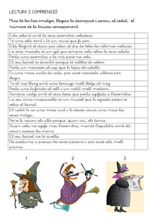 LECTURA I COMPRENSIÓ

Mira bé les tres imatges, llegeix la descripció i escriu, al costat, el
número de la bruixa corresponent.

Està volant amb la seva escombra voladora.
Té una sola dent i té un riure que fa por.
Està llegint el diari per estar al dia de totes les últimes notícies.
La seva mascota és un gat que sempre vola sobre la seva sabata.
Porta una escombra a la mà però no vola.
El seu barret és divertit perquè té ratlles de colors.
Porta un mocador al cap que li tapa els cabells.
És una mica curta de vista, per això necessita ulleres per
llegir.
Té al nas llarg amb una berruga molt lletja al mig.
Porta una bufanda al coll i un vestit molt modern.
Sempre viatja amb el seva bossa que porta agafada a l’escombra.
La seu amic inseparable és un mussol que li agrada posar-se
sobre el barret.
El vestit li va una mica curt i li deixa veure una mica les
seves mitges.
No se li veuen els ulls perquè, quan riu, els tanca.
Quan vola no agafa mai l’escombra, manté l’equilibri amb els
peus i aixeca les mans.
El seu barret no té sivella.
No acostuma a provar les seves pocions i per això està molt
prima.


          1                        2                             3
 