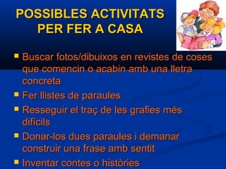 POSSIBLES ACTIVITATSPOSSIBLES ACTIVITATS
PER FER A CASAPER FER A CASA
 Buscar fotos/dibuixos en revistes de cosesBuscar fotos/dibuixos en revistes de coses
que comencin o acabin amb una lletraque comencin o acabin amb una lletra
concretaconcreta
 Fer llistes de paraulesFer llistes de paraules
 Resseguir el traç de les grafies mésResseguir el traç de les grafies més
difícilsdifícils
 Donar-los dues paraules i demanarDonar-los dues paraules i demanar
construir una frase amb sentitconstruir una frase amb sentit
 Inventar contes o històriesInventar contes o històries
 