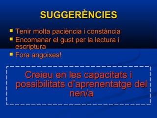 SUGGERÈNCIESSUGGERÈNCIES
 Tenir molta paciència i constànciaTenir molta paciència i constància
 Encomanar el gust per la lectura iEncomanar el gust per la lectura i
escripturaescriptura
 Fora angoixes!Fora angoixes!
Creieu en les capacitats iCreieu en les capacitats i
possibilitats d’aprenentatge delpossibilitats d’aprenentatge del
nen/anen/a
 