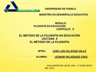 UNIVERSIDAD DE PUEBLA
MAESTR A EN DESARROLLO EDUCATIVO
MÓDULO:
FILOSOFÍA EN EDUCACIÓN
CAPITULO: II
EL MÉTODO DE LA FILOSOFÍA EN EDUCACIÓN
LECTURA II
EL MÉTODO DE LA FILOSOFÍA
MTRO. JOSE LUIS VILLEGAS VALLE
ALUMNA: LEONOR VELAZQUEZ CRUZ
HUAJUAPAN DE LEON, OAX. A 18 DE MAYO
DEL 2013
 