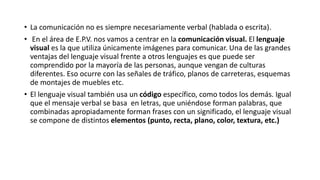• La comunicación no es siempre necesariamente verbal (hablada o escrita).
• En el área de E.P.V. nos vamos a centrar en la comunicación visual. El lenguaje
visual es la que utiliza únicamente imágenes para comunicar. Una de las grandes
ventajas del lenguaje visual frente a otros lenguajes es que puede ser
comprendido por la mayoría de las personas, aunque vengan de culturas
diferentes. Eso ocurre con las señales de tráfico, planos de carreteras, esquemas
de montajes de muebles etc.
• El lenguaje visual también usa un código específico, como todos los demás. Igual
que el mensaje verbal se basa en letras, que uniéndose forman palabras, que
combinadas apropiadamente forman frases con un significado, el lenguaje visual
se compone de distintos elementos (punto, recta, plano, color, textura, etc.)
 