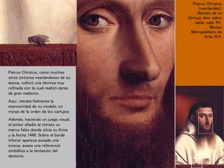 Petrus Christus
(neerlandés),
Retrato de un
Cartujo, óleo sobre
tabla, siglo XV,
Museo
Metropolitano de
Arte, N.Y.
Petrus Christus, como muchos
otros pintores neerlandeses de su
época, cultivó una técnica muy
refinada con la cual realizó obras
de gran realismo.
Aquí, retrata fielmente la
expresividad de su modelo, un
monje de la orden de los cartujos.
Además, haciendo un juego visual,
el pintor añadió al retrato un
marco falso donde sitúa su firma
y la fecha 1446. Sobre el borde
inferior aparece posada una
mosca, acaso una referencia
simbólica a la tentación del
demonio.
 