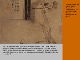Atribuido a Han Gan
(chino), Blanco
Resplandor
Nocturno, siglo VIII,
tinta sobre papel,
Museo
Metropolitano de
Arte, N.Y.
Han Gan fue un estimado pintor de la corte de la dinastía Tang (618-907). En este
dibujo retrata a uno de los corceles predilectos del emperador Xuanzong, llamado
Blanco Resplandor Nocturno. Las delicadas líneas y sombras de tinta le sirven para
transmitir el poderío del animal, con sus ojos desorbitados y los ollares bien abiertos,
en actitud de
 
