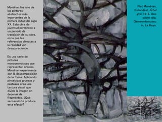 Piet Mondrian,
(holandés), Árbol
gris, 1912, óleo
sobre tela,
Gemeemtemuseu
m, La Haya.
Mondrian fue uno de
los pintores
abstractos más
importantes de la
primera mitad del siglo
XX. Esta obra de
juventud pertenece a
un periodo de
transición de su obra,
en la que las
referencias directas a
la realidad van
desapareciendo.
En una serie de
pinturas
monocromáticas que
representan árboles,
Mondrian experimenta
con la descomposición
de la forma. Aplicando
pinceladas gruesas y
pastosas crea una
textura visual que
divide la imagen en
decenas de
fragmentos. ¿Qué
sensación te produce
este efecto?
 