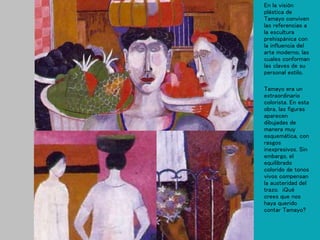 En la visión
plástica de
Tamayo conviven
las referencias a
la escultura
prehispánica con
la influencia del
arte moderno, las
cuales conforman
las claves de su
personal estilo.
Tamayo era un
extraordinario
colorista. En esta
obra, las figuras
aparecen
dibujadas de
manera muy
esquemática, con
rasgos
inexpresivos. Sin
embargo, el
equilibrado
colorido de tonos
vivos compensan
la austeridad del
trazo. ¡Qué
crees que nos
haya querido
contar Tamayo?
 