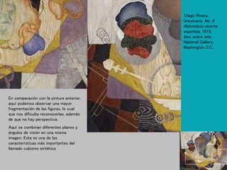 Diego Rivera,
(mexicano, No. 9
Naturaleza muerta
española, 1915,
óleo sobre tela,
National Gallery,
Washington D.C.
En comparación con la pintura anterior,
aquí podemos observar una mayor
fragmentación de las figuras, lo cual
que nos dificulta reconocerlas, además
de que no hay perspectiva.
Aquí se combinan diferentes planos y
ángulos de visión en una misma
imagen. Esta es una de las
características más importantes del
llamado cubismo sintético
 
