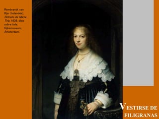 VESTIRSE DE
FILIGRANAS
Rembrandt van
Rijn (holandés),
Retrato de María
Trip, 1639, óleo
sobre tela,
Rijksmuseum,
Ámsterdam.
 