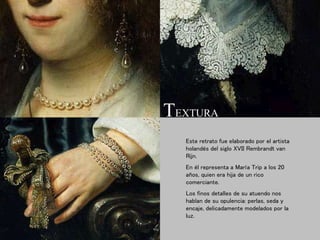 Este retrato fue elaborado por el artista
holandés del siglo XVII Rembrandt van
Rijn.
En él representa a María Trip a los 20
años, quien era hija de un rico
comerciante.
Los finos detalles de su atuendo nos
hablan de su opulencia: perlas, seda y
encaje, delicadamente modelados por la
luz.
TEXTURA
 