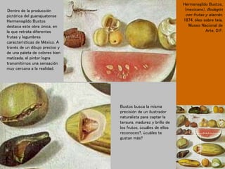 Dentro de la producción
pictórica del guanajuatense
Hermenegildo Bustos
destaca este obra única, en
la que retrata diferentes
frutas y legumbres
características de México. A
través de un dibujo preciso y
de una paleta de colores bien
matizada, el pintor logra
transmitirnos una sensación
muy cercana a la realidad.
Hermenegildo Bustos,
(mexicano), Bodegón
con frutas y alacrán,
1874, óleo sobre tela,
Museo Nacional de
Arte, D.F.
Bustos busca la misma
precisión de un ilustrador
naturalista para captar la
tersura, madurez y brillo de
los frutos, ¿cuáles de ellos
reconoces?, ¿cuáles te
gustan más?
 