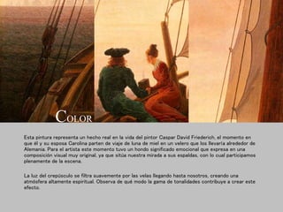 Esta pintura representa un hecho real en la vida del pintor Caspar David Friederich, el momento en
que él y su esposa Carolina parten de viaje de luna de miel en un velero que los llevaría alrededor de
Alemania. Para el artista este momento tuvo un hondo significado emocional que expresa en una
composición visual muy original, ya que sitúa nuestra mirada a sus espaldas, con lo cual participamos
plenamente de la escena.
La luz del crepúsculo se filtra suavemente por las velas llegando hasta nosotros, creando una
atmósfera altamente espiritual. Observa de qué modo la gama de tonalidades contribuye a crear este
efecto.
COLOR
 