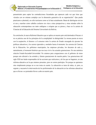 Diplomado en Educación Superior
Módulo 2: Fundamentos Psicopedagógicos en la Educación S.
Modelos Exógenos y
Endógenos en la Educación
pensamiento para captar las contradicciones fecundadas que aparecen cada vez que tiene que
vérselas con un sistema complejo con la dimensión generativa de su organización”. Que pueda
practicarse a plenitud y no sólo teorizarse como se lo hace actualmente. Basta de ideologizar sin ton
ni son y marchar como caballos cocheros sin virar a otras perspectivas y otras miradas sobre la
educación contemporánea sea tanto endógena o exógena que se piensa y hace en la carrera de
Ciencias de la Educación del Sistema Universitario de Bolivia.
En conclusión, la nueva Reforma Educativa que se aplica en nuestro país está destinada al fracaso si
no se práctica uno de los principios de la complejidad: la dialogicidad. La misma puesta en mesa
con la aceptación, el disenso o el consenso entre la cartera de Estado encargada de ejecutar las
políticas educativas y los actores ignorados y anulados hasta el momento: las carreras de Ciencias
de la Educación, los gobiernos municipales, las empresas privadas, los docentes de aula y,
naturalmente, el momento histórico que nos toca vivir a las actuales generaciones. En una auténtica
relación Estado-Sociedad-Universidad. No estamos para congraciarnos con el gobierno de turno
porque esto afectará a las actuales y futuras generaciones de nuestra patria. Las generaciones del
siglo XXI nos harán responsables de las acciones que realicemos y de las que no hagamos, en una
reforma educativa en la que estamos presentes; pero no somos participes. No porque no queramos
sino simplemente porque no se nos toma en cuenta. La educación es tarea de todos, sí; pero, es
urgente y necesaria la intervención de los profesionales de la educación en las reformas educativas
que se llevan o se pretenden llevar a cabo en nuestro país.
 