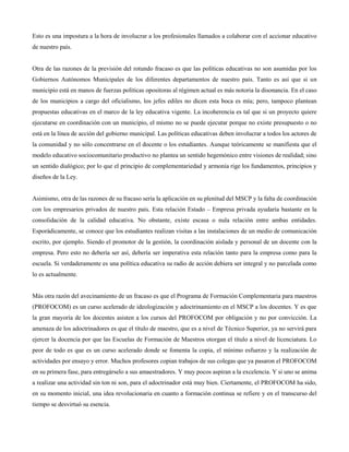 Esto es una impostura a la hora de involucrar a los profesionales llamados a colaborar con el accionar educativo
de nuestro país.
Otra de las razones de la previsión del rotundo fracaso es que las políticas educativas no son asumidas por los
Gobiernos Autónomos Municipales de los diferentes departamentos de nuestro país. Tanto es así que si un
municipio está en manos de fuerzas políticas opositoras al régimen actual es más notoria la disonancia. En el caso
de los municipios a cargo del oficialismo, los jefes ediles no dicen esta boca es mía; pero, tampoco plantean
propuestas educativas en el marco de la ley educativa vigente. La incoherencia es tal que si un proyecto quiere
ejecutarse en coordinación con un municipio, el mismo no se puede ejecutar porque no existe presupuesto o no
está en la línea de acción del gobierno municipal. Las políticas educativas deben involucrar a todos los actores de
la comunidad y no sólo concentrarse en el docente o los estudiantes. Aunque teóricamente se manifiesta que el
modelo educativo sociocomunitario productivo no plantea un sentido hegemónico entre visiones de realidad; sino
un sentido dialógico; por lo que el principio de complementariedad y armonía rige los fundamentos, principios y
diseños de la Ley.
Asimismo, otra de las razones de su fracaso sería la aplicación en su plenitud del MSCP y la falta de coordinación
con los empresarios privados de nuestro país. Esta relación Estado – Empresa privada ayudaría bastante en la
consolidación de la calidad educativa. No obstante, existe escasa o nula relación entre ambas entidades.
Esporádicamente, se conoce que los estudiantes realizan visitas a las instalaciones de un medio de comunicación
escrito, por ejemplo. Siendo el promotor de la gestión, la coordinación aislada y personal de un docente con la
empresa. Pero esto no debería ser así, debería ser imperativa esta relación tanto para la empresa como para la
escuela. Si verdaderamente es una política educativa su radio de acción debiera ser integral y no parcelada como
lo es actualmente.
Más otra razón del avecinamiento de un fracaso es que el Programa de Formación Complementaria para maestros
(PROFOCOM) es un curso acelerado de ideologización y adoctrinamiento en el MSCP a los docentes. Y es que
la gran mayoría de los docentes asisten a los cursos del PROFOCOM por obligación y no por convicción. La
amenaza de los adoctrinadores es que el título de maestro, que es a nivel de Técnico Superior, ya no servirá para
ejercer la docencia por que las Escuelas de Formación de Maestros otorgan el título a nivel de licenciatura. Lo
peor de todo es que es un curso acelerado donde se fomenta la copia, el mínimo esfuerzo y la realización de
actividades por ensayo y error. Muchos profesores copian trabajos de sus colegas que ya pasaron el PROFOCOM
en su primera fase, para entregárselo a sus amaestradores. Y muy pocos aspiran a la excelencia. Y si uno se anima
a realizar una actividad sin ton ni son, para el adoctrinador está muy bien. Ciertamente, el PROFOCOM ha sido,
en su momento inicial, una idea revolucionaria en cuanto a formación continua se refiere y en el transcurso del
tiempo se desvirtuó su esencia.
 