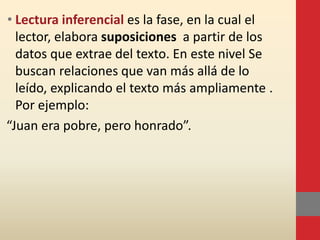 • Lectura inferencial es la fase, en la cual el
lector, elabora suposiciones a partir de los
datos que extrae del texto. En este nivel Se
buscan relaciones que van más allá de lo
leído, explicando el texto más ampliamente .
Por ejemplo:
“Juan era pobre, pero honrado”.
 
