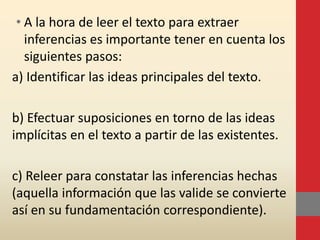 • A la hora de leer el texto para extraer
inferencias es importante tener en cuenta los
siguientes pasos:
a) Identificar las ideas principales del texto.
b) Efectuar suposiciones en torno de las ideas
implícitas en el texto a partir de las existentes.
c) Releer para constatar las inferencias hechas
(aquella información que las valide se convierte
así en su fundamentación correspondiente).
 