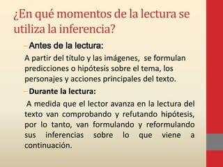 ¿En qué momentos de la lectura se
utiliza la inferencia?
–Antes de la lectura:
A partir del título y las imágenes, se formulan
predicciones o hipótesis sobre el tema, los
personajes y acciones principales del texto.
–Durante la lectura:
A medida que el lector avanza en la lectura del
texto van comprobando y refutando hipótesis,
por lo tanto, van formulando y reformulando
sus inferencias sobre lo que viene a
continuación.
 