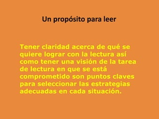 Un propósito para leer
Tener claridad acerca de qué se
quiere lograr con la lectura así
como tener una visión de la tarea
de lectura en que se está
comprometido son puntos claves
para seleccionar las estrategias
adecuadas en cada situación.
 