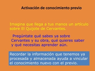 Activación de conocimiento previo
Imagina que llega a tus manos un artículo
sobre El Quijote de Cervantes.
Pregúntate qué sabes ya sobre
Cervantes y su obra, qué quieres saber
y qué necesitas aprender aún.
Recordar la información que tenemos ya
procesada y almacenada ayuda a vincular
el conocimiento nuevo con el previo.
 