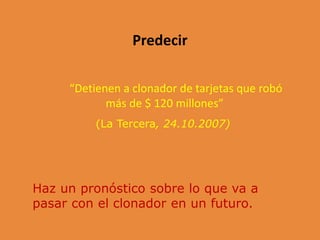 Predecir
“Detienen a clonador de tarjetas que robó
más de $ 120 millones”
(La Tercera, 24.10.2007)
Haz un pronóstico sobre lo que va a
pasar con el clonador en un futuro.
 