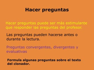 Hacer preguntas puede ser más estimulante
que responder las preguntas del profesor.
Hacer preguntas
Las preguntas pueden hacerse antes o
durante la lectura.
Preguntas convergentes, divergentes y
evaluativas
Formula algunas preguntas sobre el texto
del clonador.
 