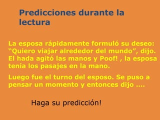 Predicciones durante la
lectura
La esposa rápidamente formuló su deseo:
“Quiero viajar alrededor del mundo”, dijo.
El hada agitó las manos y Poof! , la esposa
tenía los pasajes en la mano.
Luego fue el turno del esposo. Se puso a
pensar un momento y entonces dijo ....
Haga su predicción!
 