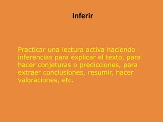 Inferir
Practicar una lectura activa haciendo
inferencias para explicar el texto, para
hacer conjeturas o predicciones, para
extraer conclusiones, resumir, hacer
valoraciones, etc.
 