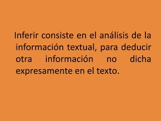 Inferir consiste en el análisis de la
información textual, para deducir
otra información no dicha
expresamente en el texto.
 