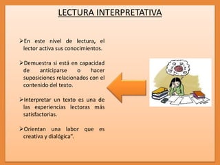 LECTURA INTERPRETATIVA
En este nivel de lectura, el
lector activa sus conocimientos.
Demuestra si está en capacidad
de anticiparse o hacer
suposiciones relacionados con el
contenido del texto.
Interpretar un texto es una de
las experiencias lectoras más
satisfactorias.
Orientan una labor que es
creativa y dialógica”.
 